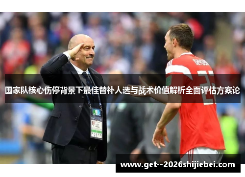 国家队核心伤停背景下最佳替补人选与战术价值解析全面评估方案论