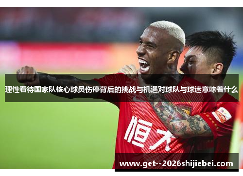 理性看待国家队核心球员伤停背后的挑战与机遇对球队与球迷意味着什么 理性看待国家队核心球员伤停背后的挑战与机遇对球队与球迷意味着什么