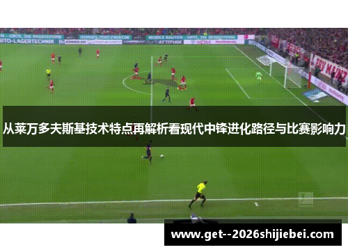 从莱万多夫斯基技术特点再解析看现代中锋进化路径与比赛影响力 从莱万多夫斯基技术特点再解析看现代中锋进化路径与比赛影响力