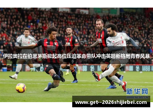 伊拉奥拉在伯恩茅斯掀起高位压迫革命带队冲击英超新格局青春风暴 伊拉奥拉在伯恩茅斯掀起高位压迫革命带队冲击英超新格局青春风暴
