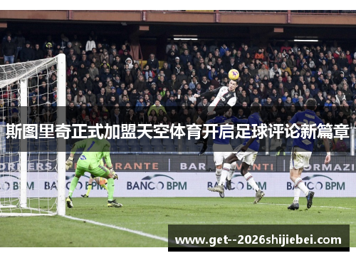 斯图里奇正式加盟天空体育开启足球评论新篇章