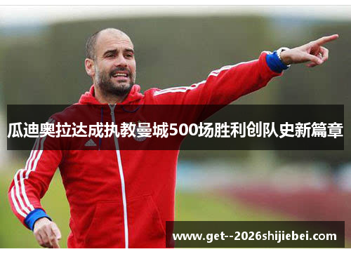 瓜迪奥拉达成执教曼城500场胜利创队史新篇章 瓜迪奥拉达成执教曼城500场胜利创队史新篇章