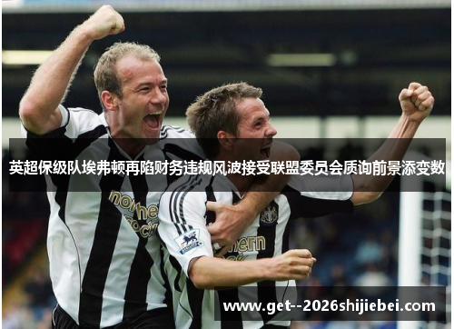 英超保级队埃弗顿再陷财务违规风波接受联盟委员会质询前景添变数