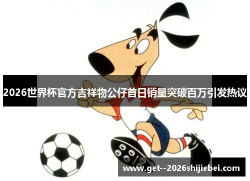 2026世界杯官方吉祥物公仔首日销量突破百万引发热议 2026世界杯官方吉祥物公仔首日销量突破百万引发热议