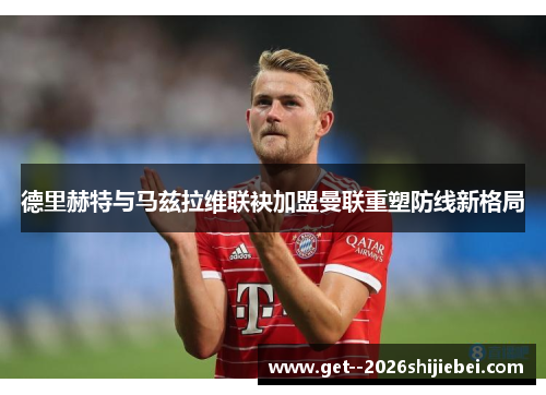 德里赫特与马兹拉维联袂加盟曼联重塑防线新格局 德里赫特与马兹拉维联袂加盟曼联重塑防线新格局