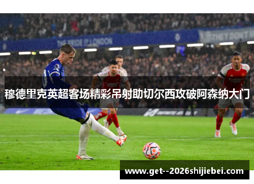 穆德里克英超客场精彩吊射助切尔西攻破阿森纳大门 穆德里克英超客场精彩吊射助切尔西攻破阿森纳大门