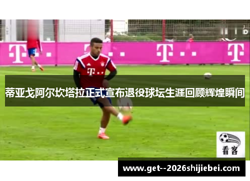 蒂亚戈阿尔坎塔拉正式宣布退役球坛生涯回顾辉煌瞬间 蒂亚戈阿尔坎塔拉正式宣布退役球坛生涯回顾辉煌瞬间