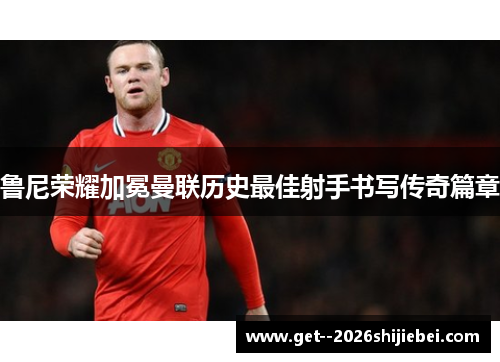 鲁尼荣耀加冕曼联历史最佳射手书写传奇篇章 鲁尼荣耀加冕曼联历史最佳射手书写传奇篇章