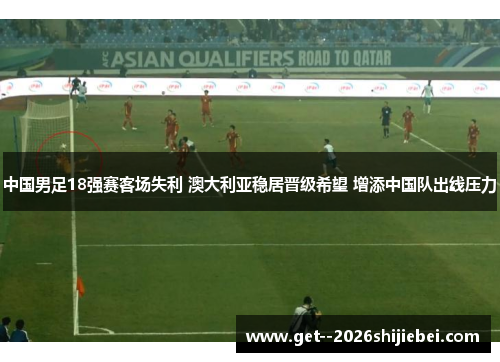 中国男足18强赛客场失利 澳大利亚稳居晋级希望 增添中国队出线压力 中国男足18强赛客场失利 澳大利亚稳居晋级希望 增添中国队出线压力