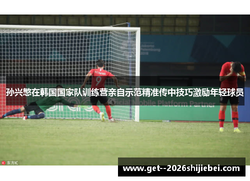 孙兴慜在韩国国家队训练营亲自示范精准传中技巧激励年轻球员 孙兴慜在韩国国家队训练营亲自示范精准传中技巧激励年轻球员