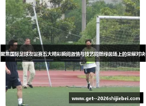 聚焦国际足球友谊赛五大精彩瞬间激情与技艺同燃绿茵场上的荣耀对决 聚焦国际足球友谊赛五大精彩瞬间激情与技艺同燃绿茵场上的荣耀对决